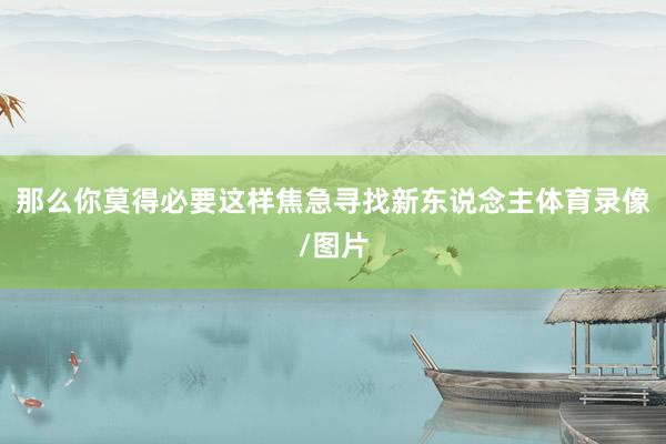 那么你莫得必要这样焦急寻找新东说念主体育录像/图片