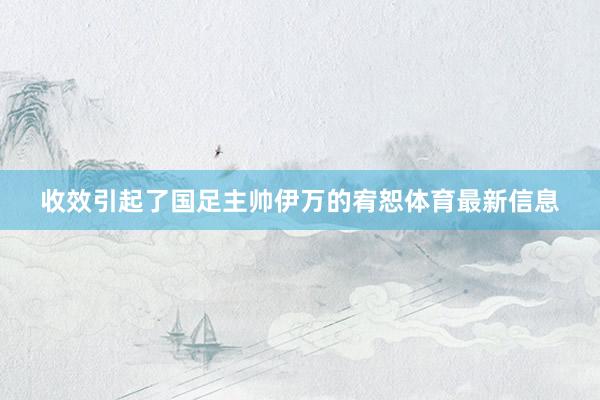 收效引起了国足主帅伊万的宥恕体育最新信息