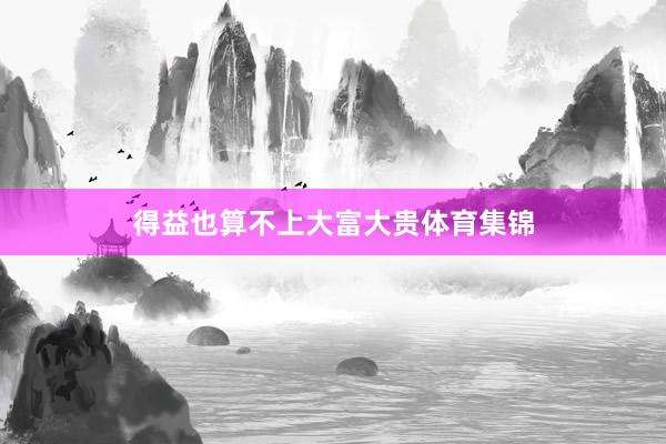 得益也算不上大富大贵体育集锦
