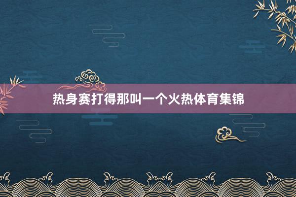热身赛打得那叫一个火热体育集锦