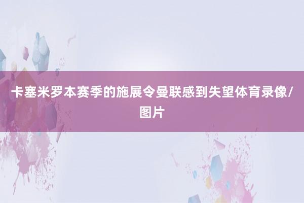 卡塞米罗本赛季的施展令曼联感到失望体育录像/图片