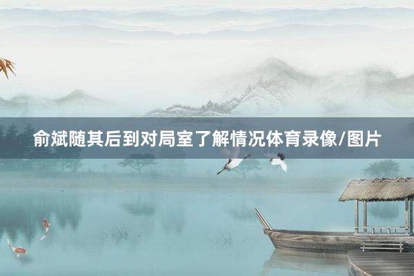 俞斌随其后到对局室了解情况体育录像/图片