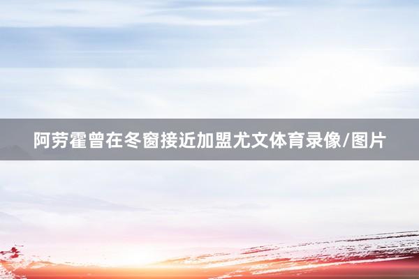 阿劳霍曾在冬窗接近加盟尤文体育录像/图片