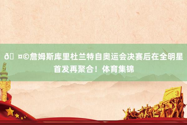 🤩詹姆斯库里杜兰特自奥运会决赛后在全明星首发再聚合！体育集锦