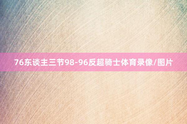76东谈主三节98-96反超骑士体育录像/图片