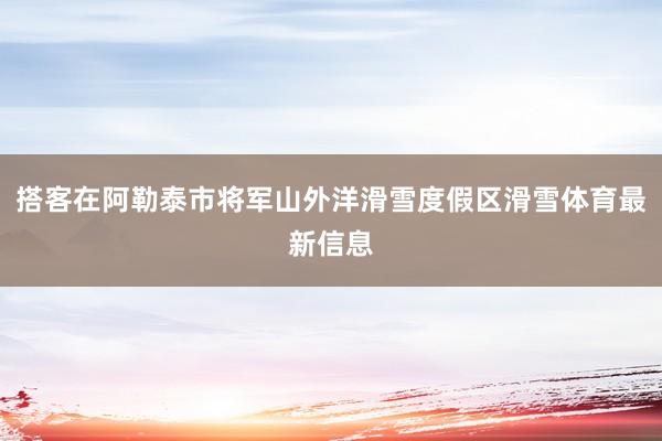 搭客在阿勒泰市将军山外洋滑雪度假区滑雪体育最新信息