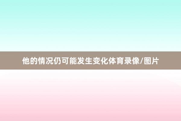 他的情况仍可能发生变化体育录像/图片