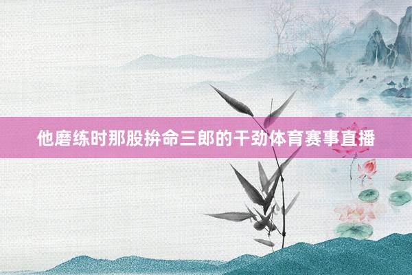 他磨练时那股拚命三郎的干劲体育赛事直播