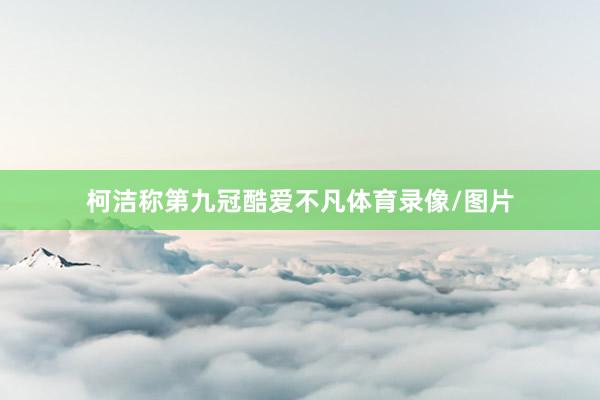 柯洁称第九冠酷爱不凡体育录像/图片