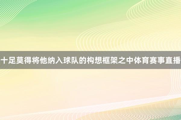十足莫得将他纳入球队的构想框架之中体育赛事直播