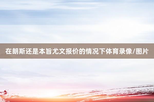 在朗斯还是本旨尤文报价的情况下体育录像/图片