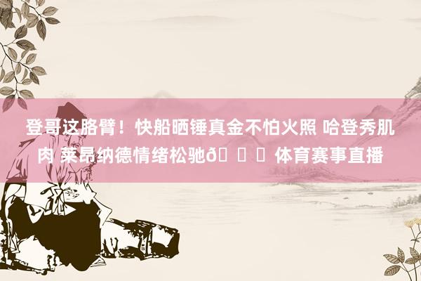 登哥这胳臂！快船晒锤真金不怕火照 哈登秀肌肉 莱昂纳德情绪松驰👏体育赛事直播