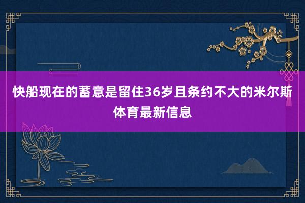 快船现在的蓄意是留住36岁且条约不大的米尔斯体育最新信息