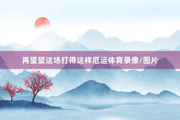 再望望这场打得这样厄运体育录像/图片