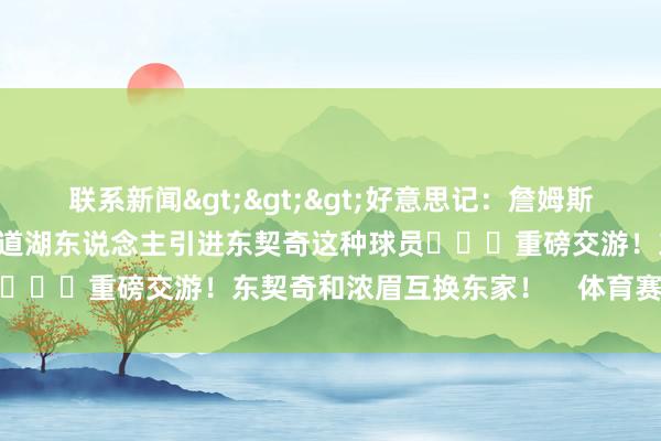 联系新闻>>>好意思记：詹姆斯显然我方技艺有限 是以知道湖东说念主引进东契奇这种球员			重磅交游！东契奇和浓眉互换东家！    体育赛事直播