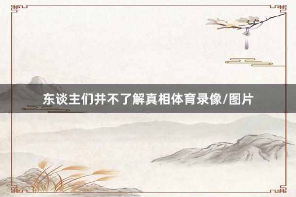东谈主们并不了解真相体育录像/图片