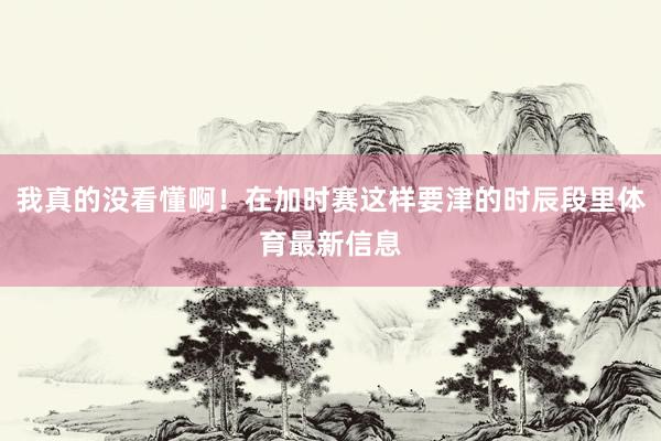 我真的没看懂啊！在加时赛这样要津的时辰段里体育最新信息