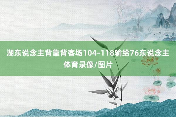 湖东说念主背靠背客场104-118输给76东说念主体育录像/图片
