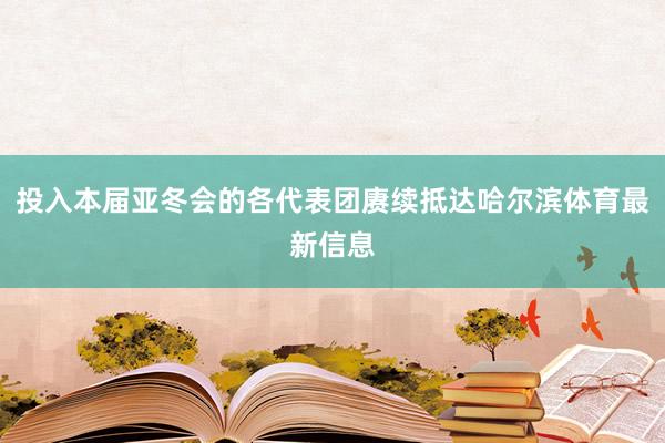 投入本届亚冬会的各代表团赓续抵达哈尔滨体育最新信息