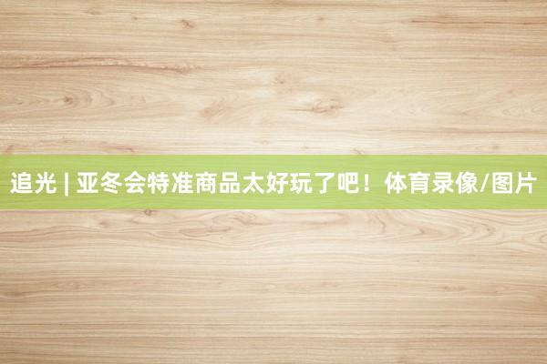 追光 | 亚冬会特准商品太好玩了吧！体育录像/图片