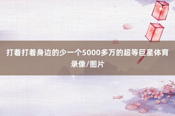 打着打着身边的少一个5000多万的超等巨星体育录像/图片