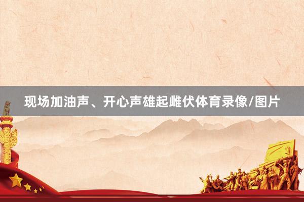 现场加油声、开心声雄起雌伏体育录像/图片