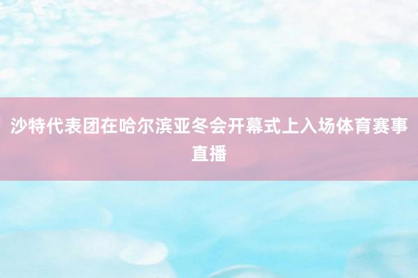 沙特代表团在哈尔滨亚冬会开幕式上入场体育赛事直播