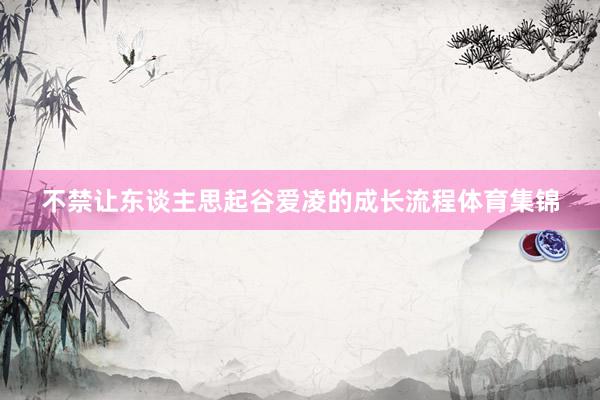 不禁让东谈主思起谷爱凌的成长流程体育集锦