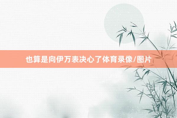 也算是向伊万表决心了体育录像/图片
