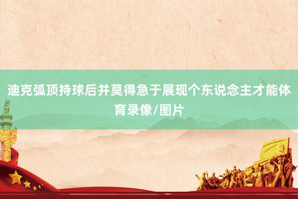 迪克弧顶持球后并莫得急于展现个东说念主才能体育录像/图片