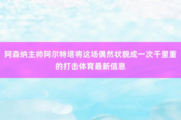 阿森纳主帅阿尔特塔将这场偶然状貌成一次千里重的打击体育最新信息