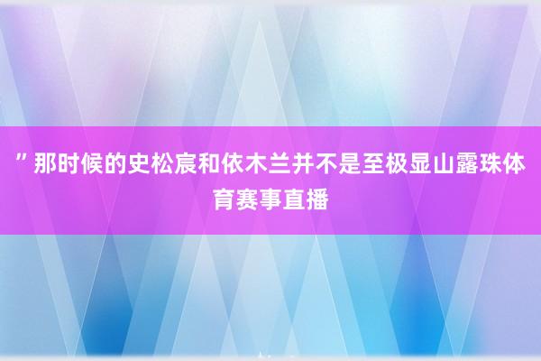 ”那时候的史松宸和依木兰并不是至极显山露珠体育赛事直播