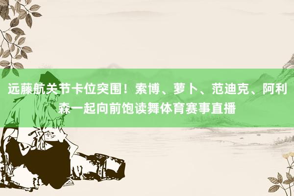 远藤航关节卡位突围！索博、萝卜、范迪克、阿利森一起向前饱读舞体育赛事直播