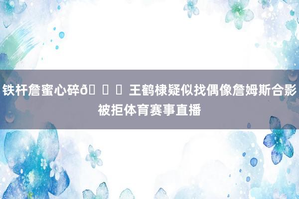 铁杆詹蜜心碎💔王鹤棣疑似找偶像詹姆斯合影被拒体育赛事直播