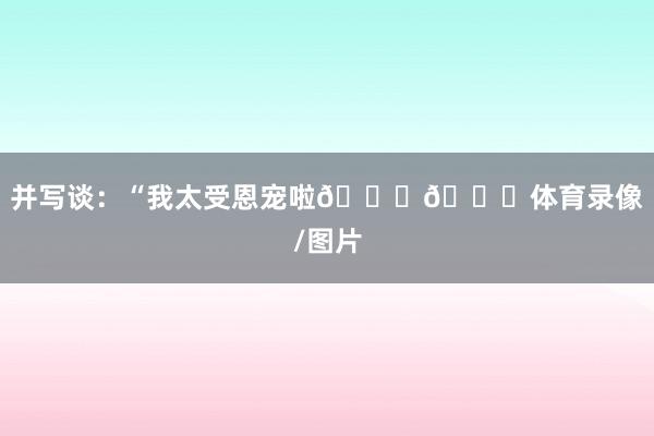 并写谈：“我太受恩宠啦😍😍体育录像/图片