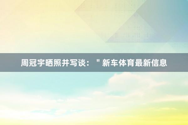 周冠宇晒照并写谈：＂新车体育最新信息