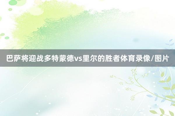 巴萨将迎战多特蒙德vs里尔的胜者体育录像/图片