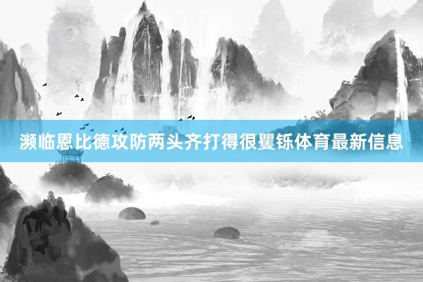 濒临恩比德攻防两头齐打得很矍铄体育最新信息