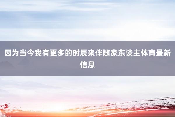 因为当今我有更多的时辰来伴随家东谈主体育最新信息