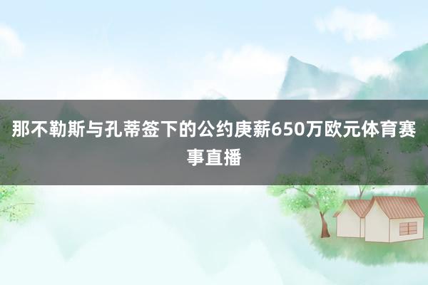 那不勒斯与孔蒂签下的公约庚薪650万欧元体育赛事直播