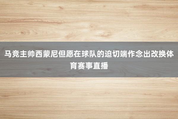 马竞主帅西蒙尼但愿在球队的迫切端作念出改换体育赛事直播