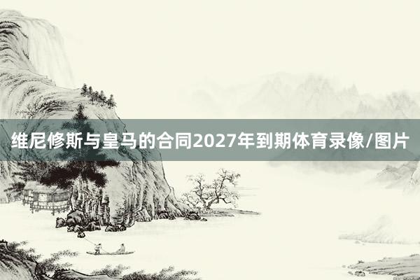 维尼修斯与皇马的合同2027年到期体育录像/图片