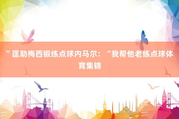 ”匡助梅西锻练点球内马尔：“我帮他老练点球体育集锦