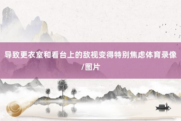 导致更衣室和看台上的敌视变得特别焦虑体育录像/图片