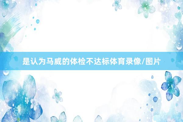 是认为马威的体检不达标体育录像/图片