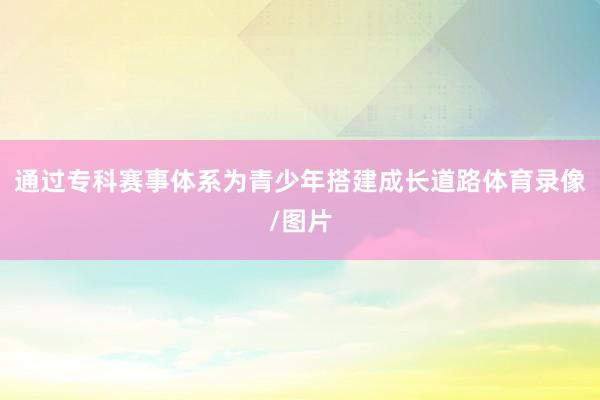 通过专科赛事体系为青少年搭建成长道路体育录像/图片