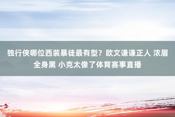 独行侠哪位西装暴徒最有型？欧文谦谦正人 浓眉全身黑 小克太像了体育赛事直播