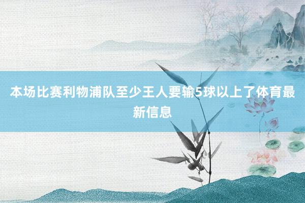 本场比赛利物浦队至少王人要输5球以上了体育最新信息