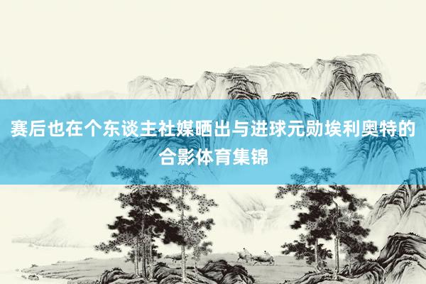 赛后也在个东谈主社媒晒出与进球元勋埃利奥特的合影体育集锦