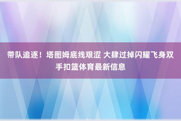 带队追逐！塔图姆底线艰涩 大肆过掉闪耀飞身双手扣篮体育最新信息